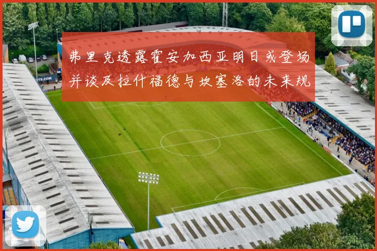 弗里克透露霍安加西亚明日或登场并谈及拉什福德与坎塞洛的未来规划