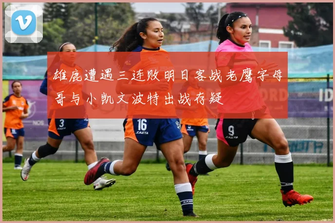 雄鹿遭遇三连败明日客战老鹰字母哥与小凯文波特出战存疑