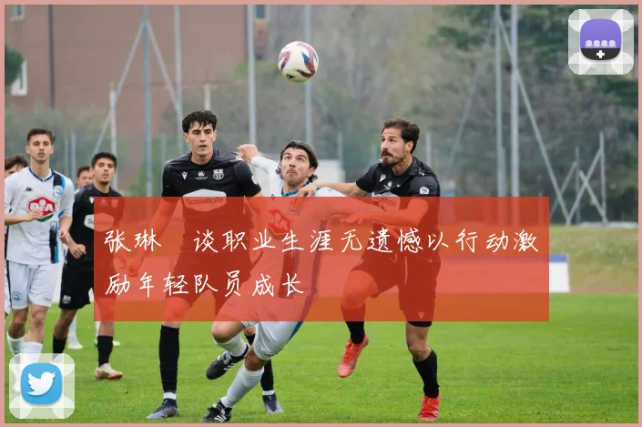 张琳芃谈职业生涯无遗憾以行动激励年轻队员成长