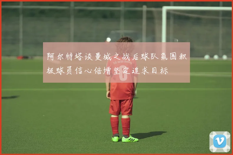 阿尔特塔谈曼城之战后球队氛围积极球员信心倍增坚定追求目标