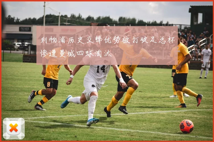 利物浦历史交锋优势被打破足总杯惨遭曼城四球淘汰