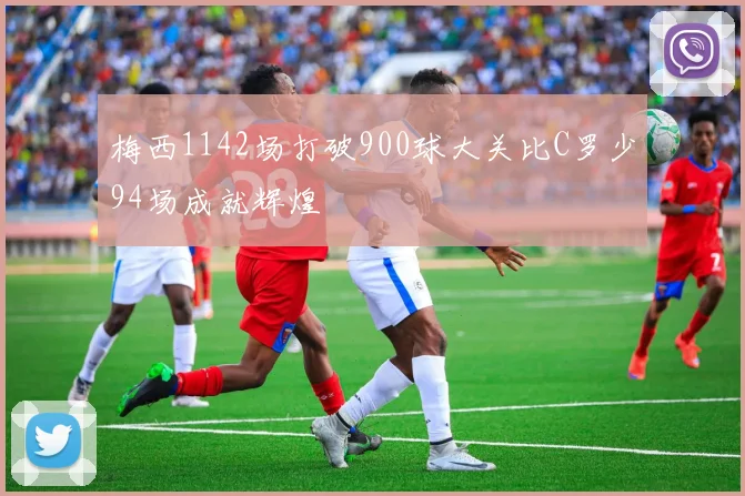 梅西1142场打破900球大关比C罗少94场成就辉煌
