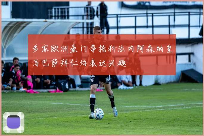 多家欧洲豪门争抢科法内阿森纳皇马巴萨拜仁均表达兴趣