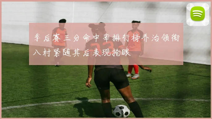 季后赛三分命中率排行榜乔治领衔八村紧随其后表现抢眼