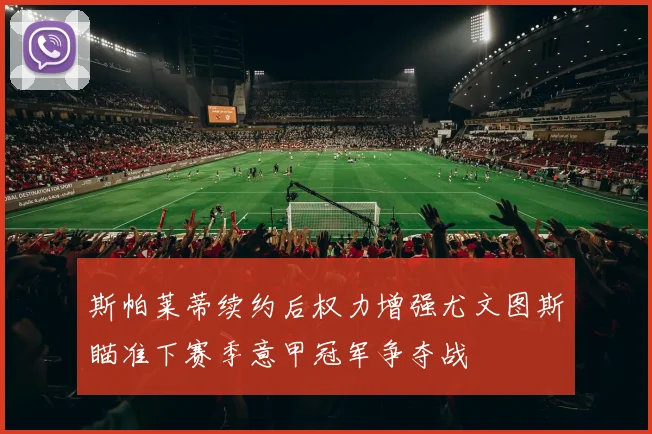 斯帕莱蒂续约后权力增强尤文图斯瞄准下赛季意甲冠军争夺战