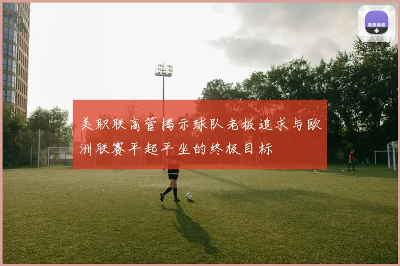 美职联高管揭示球队老板追求与欧洲联赛平起平坐的终极目标