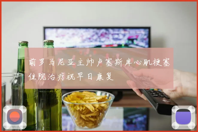 前罗马尼亚主帅卢塞斯库心肌梗塞住院治疗祝早日康复