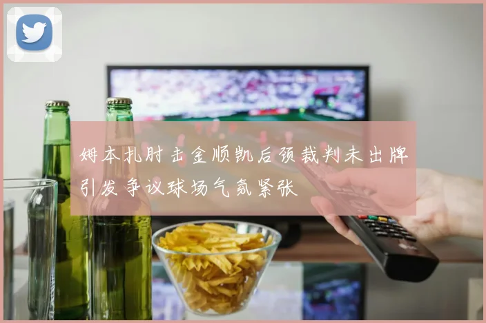姆本扎肘击金顺凯后颈裁判未出牌引发争议球场气氛紧张