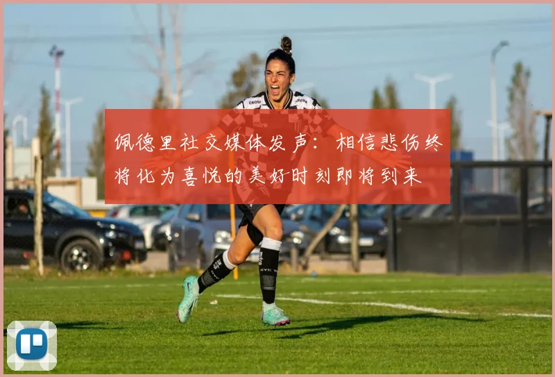 佩德里社交媒体发声：相信悲伤终将化为喜悦的美好时刻即将到来