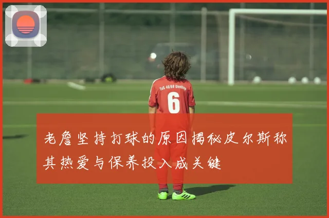 老詹坚持打球的原因揭秘皮尔斯称其热爱与保养投入成关键