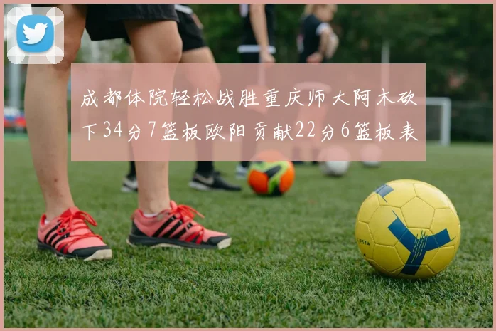成都体院轻松战胜重庆师大阿木砍下34分7篮板欧阳贡献22分6篮板表现出色