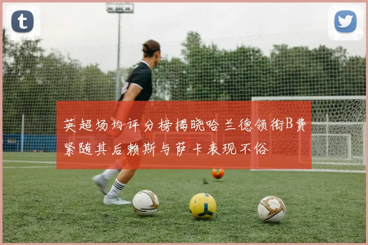 英超场均评分榜揭晓哈兰德领衔B费紧随其后赖斯与萨卡表现不俗