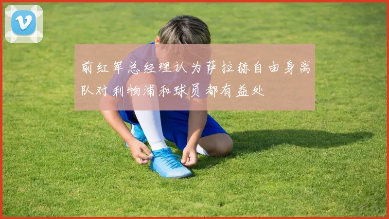 前红军总经理认为萨拉赫自由身离队对利物浦和球员都有益处