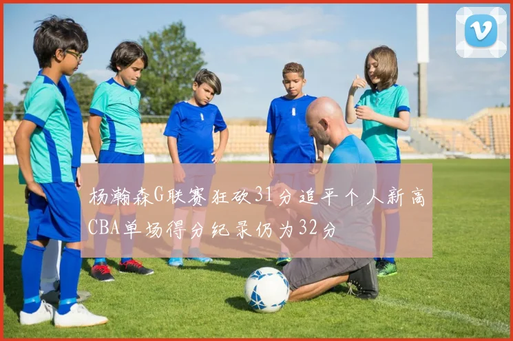 杨瀚森G联赛狂砍31分追平个人新高CBA单场得分纪录仍为32分