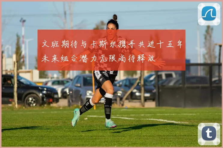 文班期待与卡斯尔携手共进十五年未来组合潜力无限尚待释放