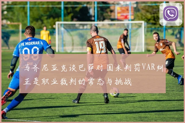 马齐尼亚克谈巴萨对国米判罚VAR纠正是职业裁判的常态与挑战