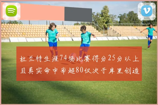 杜兰特生涯74场比赛得分25分以上且真实命中率超80仅次于库里创造历史佳绩